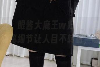 在线见证，眼酱大魔王w归来，内衣里的隐秘细节让人目不转睛，噫